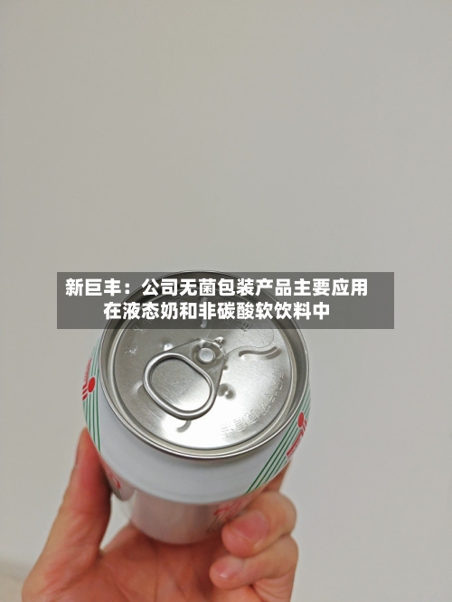 新巨丰:公司无菌包装产品主要应用在液态奶和非碳酸软饮料中-第1张图片