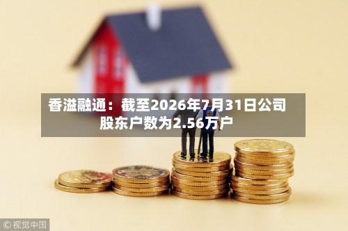 香溢融通：截至2026年7月31日公司股东户数为2.56万户-第2张图片