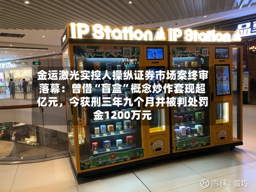 金运激光实控人操纵证券市场案终审落幕：曾借“盲盒”概念炒作套现超亿元，今获刑三年九个月并被判处罚金1200万元-第3张图片