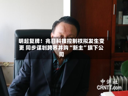 明起复牌！兆日科技控制权拟发生变更 同步谋划跨界并购“新主”旗下公司-第3张图片