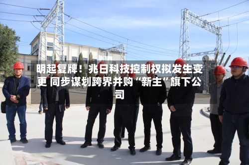 明起复牌！兆日科技控制权拟发生变更 同步谋划跨界并购“新主”旗下公司-第2张图片