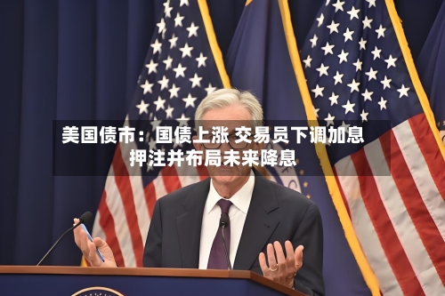 美国债市：国债上涨 交易员下调加息押注并布局未来降息