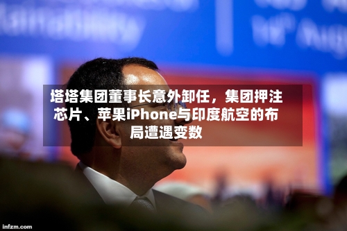 塔塔集团董事长意外卸任	，集团押注芯片、苹果iPhone与印度航空的布局遭遇变数-第2张图片