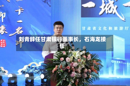 刘青辞任甘肃银行董事长，石海龙接任-第2张图片