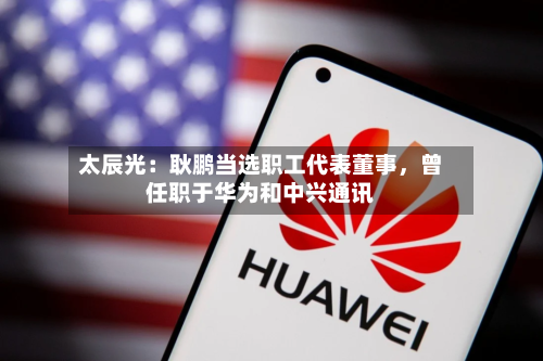 太辰光：耿鹏当选职工代表董事，曾任职于华为和中兴通讯-第3张图片