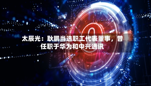 太辰光：耿鹏当选职工代表董事，曾任职于华为和中兴通讯
