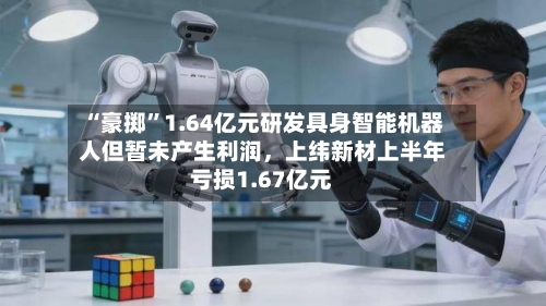“豪掷	”1.64亿元研发具身智能机器人但暂未产生利润，上纬新材上半年亏损1.67亿元-第2张图片