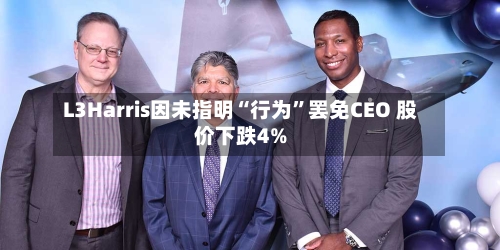 L3Harris因未指明“行为”罢免CEO 股价下跌4%-第1张图片