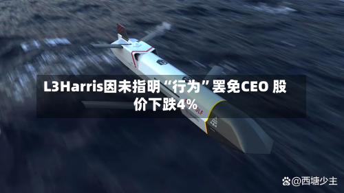L3Harris因未指明“行为	”罢免CEO 股价下跌4%-第2张图片