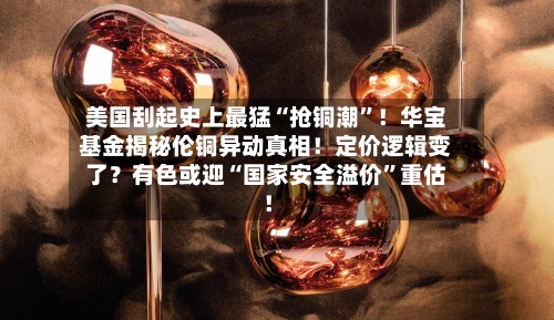 美国刮起史上最猛“抢铜潮”！华宝基金揭秘伦铜异动真相！定价逻辑变了？有色或迎“国家安全溢价”重估！-第3张图片