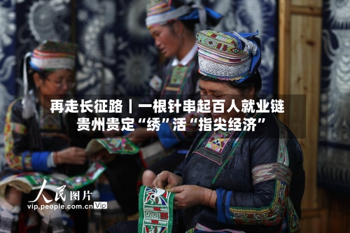 再走长征路｜一根针串起百人就业链 贵州贵定“绣”活“指尖经济	”-第2张图片