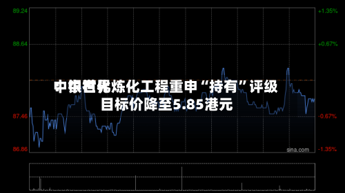 中银世界：中石化炼化工程重申“持有”评级 目标价降至5.85港元-第1张图片