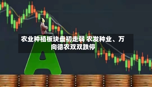 农业种植板块盘初走弱 农发种业、万向德农双双跌停