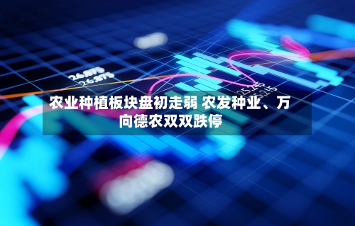 农业种植板块盘初走弱 农发种业	、万向德农双双跌停-第2张图片