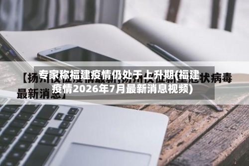 专家称福建疫情仍处于上升期(福建疫情2026年7月最新消息视频)