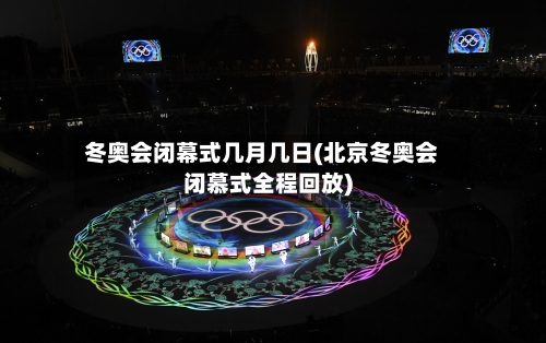 冬奥会闭幕式几月几日(北京冬奥会闭慕式全程回放)