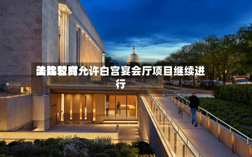 美比较高法院暂时允许白宫宴会厅项目继续进行-第2张图片