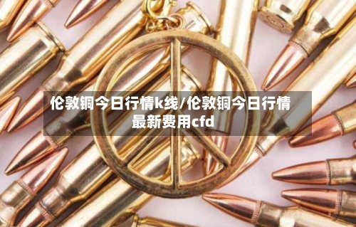 伦敦铜今日行情k线/伦敦铜今日行情最新费用cfd