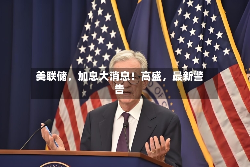 美联储	，加息大消息！高盛，最新警告-第2张图片