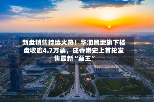 新盘销售持续火热！华润置地旗下楼盘收逾4.7万票，成香港史上首轮发售最新“票王”-第2张图片