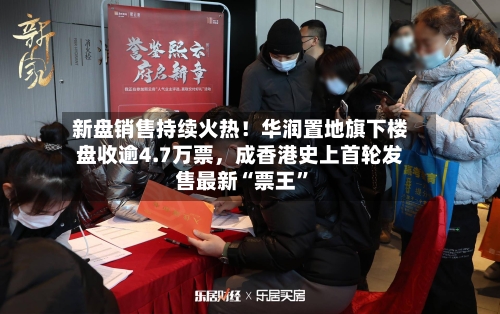 新盘销售持续火热！华润置地旗下楼盘收逾4.7万票，成香港史上首轮发售最新“票王”
