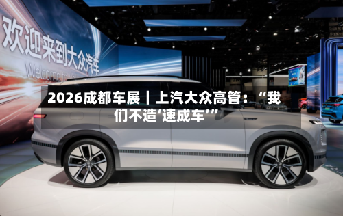2026成都车展｜上汽大众高管：“我们不造‘速成车’”