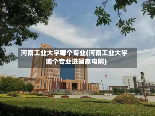 河南工业大学哪个专业(河南工业大学哪个专业进国家电网)-第2张图片
